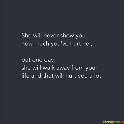 The quote "She will never show you how much you've hurt her, but one day she will walk away from your life, and that will hurt you a lot" speaks to the silent strength and resilience of a woman who endures emotional pain and chooses to conceal it. It suggests that despite enduring hurt, she may refrain from openly expressing her pain. However, there comes a point where she decides to remove herself from a relationship or situation that no longer serves her well. This action, though seemingly silent, carries immense significance as it becomes a catalyst for the realization of the impact her departure has on the other person, leaving them to face the consequences of their actions.At its core, this quote acknowledges the emotional restraint and ability of some individuals, particularly women, to conceal their pain and continue enduring silently. It highlights the stoicism and inner strength they possess, often choosing not to burden others with their feelings. Instead, they bear the weight of their hurt and continue to navigate through life, even though the pain may be deeply felt.
Furthermore, the quote emphasizes the transformative power of walking away from a situation that causes emotional harm. It suggests that there comes a turning point where the woman decides to prioritize her own well-being, recognizing that her worth and happiness are more important than remaining in a relationship or situation that continually hurts her. This decision to walk away is a silent act of self-preservation, allowing her to reclaim her power and move towards a healthier and more fulfilling life.Moreover, the quote highlights the impact that her departure has on the person who caused her pain. By choosing to remove herself from their life, she forces them to confront the consequences of their actions and face the reality of their behavior. The sudden absence and the void left behind can bring about a profound sense of loss, regret, and pain for the other person. This serves as a powerful reminder of the impact their actions had on her, even though she never explicitly revealed the depth of her hurt.Additionally, the quote underscores the significance of recognizing and valuing the emotional well-being of others. It serves as a reminder that our actions and words can have a lasting impact on someone, even if they choose not to reveal the extent of their pain. It calls for greater empathy, compassion, and self-reflection in our interactions, encouraging us to treat others with kindness and respect to avoid reaching a point where someone feels compelled to walk away from our lives.In essence, this quote sheds light on the silent strength of a woman who conceals her pain, yet eventually finds the courage to walk away from a hurtful situation. It underscores the transformative power of self-preservation and the significance of recognizing the consequences of our actions on others. The quote serves as a reminder to prioritize empathy, kindness, and respect in our relationships, so as to avoid inflicting pain that may lead someone to make the difficult decision of walking away.