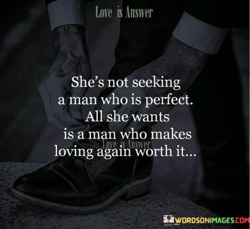 The quote "She's not seeking a man who is perfect; all she wants is a man who makes loving again worth it" encapsulates the essence of what a woman truly desires in a relationship. It emphasizes that perfection is not a prerequisite, but rather the woman seeks a partner who brings love, joy, and fulfillment to her life. The quote suggests that she values a connection that is genuine, meaningful, and worth the vulnerability and effort required to open her heart again. It highlights the importance of finding someone who understands, appreciates, and reciprocates her love, making the journey of love worthwhile despite its challenges and imperfections.At its core, this quote challenges the unrealistic expectation of finding a perfect partner. It acknowledges that no one is flawless, and seeking perfection in a person can lead to disappointment and missed opportunities for genuine connection. The quote emphasizes that the woman is not looking for a man who meets an impossible standard of perfection, but rather someone who bringslove, happiness, and fulfillment to her life.Furthermore, the quote underscores the woman's desire for a relationship that is built on authenticity, understanding, and appreciation. It reflects her longing for a partner who sees her for who she truly is, flaws and all, and embraces her with love and acceptance. This highlights the importance of mutual understanding and the ability to embrace each other's imperfections, creating a safe space where both partners can be vulnerable and true to themselves.Moreover, the quote emphasizes the woman's willingness to embark on the journey of love again. It suggests that she understands the risks and potential for heartbreak that come with opening herself up to love, yet she seeks a partner who makes that vulnerability worthwhile. She desires a connection that brings joy, happiness, and fulfillment, making the experience of loving and being loved deeply meaningful and rewarding.

Additionally, the quote recognizes the importance of reciprocity in a loving relationship. It suggests that the woman desires a partner who reciprocates her love, effort, and commitment. She seeks someone who values and appreciates her, and who is willing to invest in the relationship and make it a priority. This reciprocity creates a sense of balance, where both partners contribute to the growth and happiness of the relationship.In essence, this quote encapsulates the woman's desire for a partner who understands that perfection is not necessary, but rather someone who brings love, joy, and fulfillment to her life. It emphasizes the importance of authenticity, understanding, and reciprocity in a relationship. The quote reminds us that finding a partner who makes the journey of love worthwhile, despite its challenges and imperfections, is far more valuable than seeking an elusive ideal of perfection. By valuing genuine connection, understanding, and mutual effort, individuals can cultivate relationships that bring joy, fulfillment, and a deep sense of love.