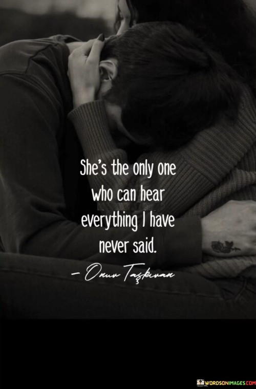 The quote "She's the only one who can hear everything I have never said" encapsulates the profound understanding and deep connection that exists between two individuals. It suggests that there is someone in the narrator's life, likely a close and trusted person, who possesses an intuitive understanding of their unspoken thoughts, emotions, and experiences. This person is able to perceive and comprehend the narrator's unexpressed feelings, fears, and desires, even without explicit communication. The quote emphasizes the significance of this unique bond, where true understanding transcends verbal expression and allows for a deep connection that is rooted in empathy, intuition, and emotional attunement. It recognizes the power of a relationship where words are not always necessary to convey understanding and where unspoken thoughts and emotions are heard and acknowledged, fostering a sense of emotional safety and validation. This quote celebrates the depth of connection that can be formed when someone truly sees and hears the unspoken aspects of another person, providing comfort, support, and a profound sense of being truly understood.
