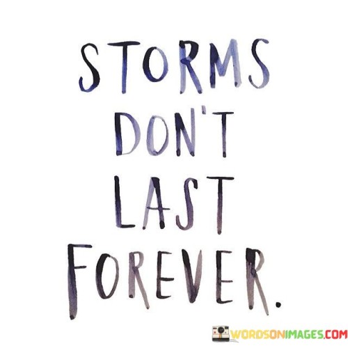 Difficult times eventually come to an end. This quote conveys a message of hope and resilience in the face of adversity. It suggests that just as storms in nature are temporary, so too are the challenges and hardships that we face in life.

Challenging moments are temporary. The quote implies that even when we're confronted with difficult situations, it's important to remember that they won't last indefinitely. It conveys the idea that with time and perseverance, we can overcome challenges and find ourselves in a better place.

Remember that tough times have an expiration date. The saying emphasizes the transient nature of hardships and tough situations. It implies that while storms might bring chaos and turmoil, they eventually give way to calmer skies. This quote encourages a sense of endurance and optimism, highlighting that no matter how daunting a situation may seem, it is temporary and will eventually pass.