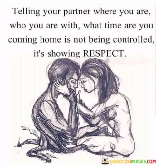 This statement conveys an important perspective on communication within a relationship. It emphasizes that sharing information with your partner about your whereabouts, who you're with, and when you'll be home is not an act of control but rather a demonstration of respect.

In the context of a healthy relationship, open and honest communication is essential. Sharing such information can help build trust and promote understanding between partners. It's a way of showing consideration for your partner's feelings and concerns.

Overall, this statement highlights the importance of mutual respect and transparency in a relationship, emphasizing that sharing these details is a sign of caring for your partner's peace of mind rather than an attempt to exert control.