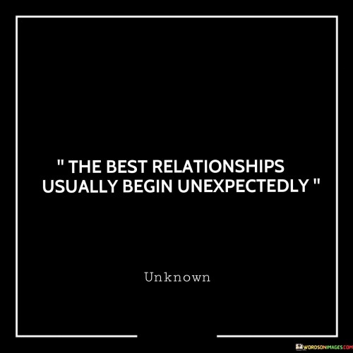 This statement highlights the serendipitous nature of many strong and meaningful relationships. It suggests that often, the most significant and rewarding connections start without prior planning or expectation.

The word "unexpectedly" implies that these relationships may come as surprises, catching individuals off guard. It emphasizes the idea that genuine connections can form when people least anticipate them, leading to some of the best and most fulfilling relationships.

Overall, this statement celebrates the beauty of spontaneity and the unpredictability of love and connection, emphasizing that some of life's most valuable bonds often arise when least expected.