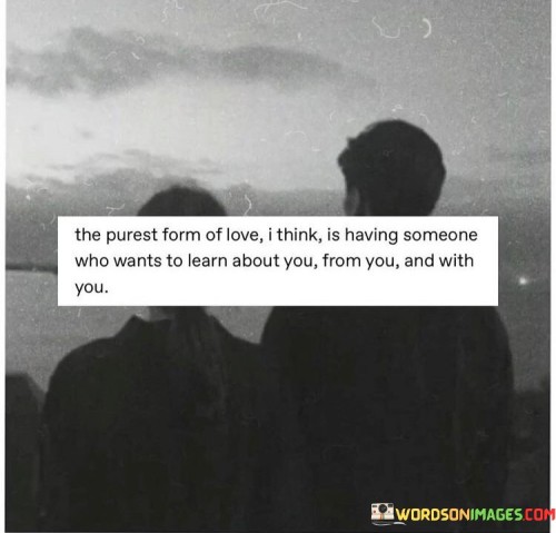 This quote highlights the essence of pure love, emphasizing the significance of mutual learning and growth within a relationship. In the first 40 words, it suggests that the purest form of love involves having a partner who not only wants to understand you but is also eager to embark on a shared journey of self-discovery.

The second 40-word paragraph delves deeper into the quote's meaning. It underscores the idea that genuine love is about the joint exploration of each other's inner worlds and experiences. It's not just about acquiring knowledge but actively participating in the process of self-revelation alongside your partner.

In the final 40 words, the quote encapsulates the beauty of a relationship where both individuals are committed to learning, growing, and evolving together. It portrays love as a dynamic and enriching connection that thrives on mutual curiosity, understanding, and shared experiences, making it one of the purest and most profound forms of human connection.