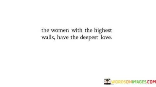 The quote "The women with the highest walls have the deepest love" speaks to the idea that individuals who appear guarded and have built emotional barriers often possess the capacity for profound and intense love. It suggests that those who have experienced pain, heartbreak, or disappointment in the past may develop protective mechanisms that manifest as emotional walls. However, beneath these walls lies a reservoir of deep affection and love that is reserved for those who prove themselves worthy of trust and vulnerability. The quote underscores the notion that those who have endured significant emotional challenges may have a greater appreciation for love, and when they do open up, their love is profound, genuine, and rooted in a deep understanding of the value and fragility of emotional connections. It challenges the assumption that outward vulnerability is a prerequisite for experiencing deep love, emphasizing that it is often the individuals who have learned to protect themselves the most who are capable of offering the most profound love and emotional intimacy. This quote invites us to approach individuals with walls or guardedness with patience, empathy, and understanding, recognizing that their protective barriers are a testament to the depth and intensity of the love they are capable of giving.