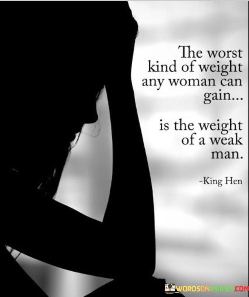 This quote conveys a powerful message about the negative impact that a weak and unsupportive partner can have on a woman's life. It suggests that the weight of a weak man is far more burdensome and detrimental to a woman's well-being than any physical weight she may gain. The phrase "worst kind of weight" implies that the emotional and psychological toll of being in a relationship with a weak man is incredibly heavy and detrimental. It emphasizes the importance of having a strong and supportive partner who uplifts and empowers a woman rather than dragging her down. The quote sheds light on the significance of choosing a partner who is capable of providing emotional strength, stability, and equality in a relationship. A weak man, in this context, refers to someone who lacks ambition, drive, or the ability to provide emotional support. Such a partner may be emotionally unavailable, insecure, or reliant on the woman for validation and support. By associating this weight with a weak man, the quote suggests that a woman's growth and happiness can be hindered when she carries the burden of someone who is unable to meet her needs and contribute positively to her life. Ultimately, the quote emphasizes the importance of choosing a partner who adds value, support, and strength to a woman's life rather than becoming a weight that hinders her progress and happiness.