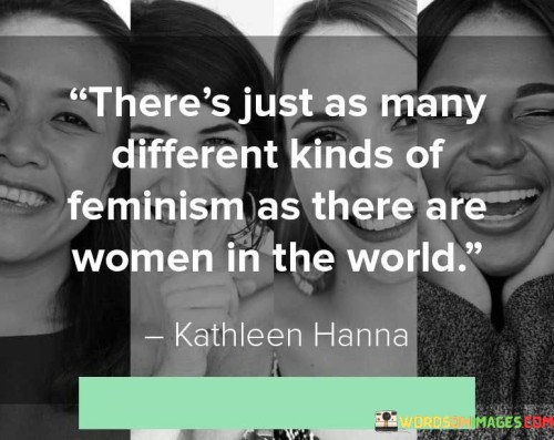 The quote "There's just as many different kinds of feminism as there are women in the world" recognizes the vast diversity of women and their unique experiences, perspectives, and beliefs. It highlights that feminism is not a monolithic concept but rather a multifaceted movement that encompasses a wide range of ideologies and approaches. This quote emphasizes the importance of recognizing and respecting the diverse voices and contributions of women within the feminist movement, understanding that feminism can take on various forms depending on individual experiences and contexts.

At its core, this quote acknowledges that women are not a homogenous group and that their experiences and perspectives differ significantly. It challenges the notion that feminism should conform to a singular definition or ideology, recognizing that women bring a myriad of viewpoints, priorities, and goals to the feminist discourse. By acknowledging the multitude of women's experiences, the quote promotes inclusivity and fosters an understanding that feminism can encompass a wide range of issues, concerns, and strategies.

Furthermore, this quote highlights the complexity and richness of feminist thought. It acknowledges that there is no one-size-fits-all approach to feminism and that different women may prioritize different aspects of gender equality based on their unique circumstances. This recognition underscores the importance of intersectionality within the feminist movement, acknowledging that women's experiences are shaped by various intersecting identities such as race, class, sexuality, and more.

Moreover, this quote encourages the celebration of diverse feminist voices and perspectives. It affirms that feminism is not a singular ideology but a mosaic of ideas, beliefs, and strategies that reflect the complexity of women's lives. It promotes the importance of listening to and amplifying the voices of marginalized women, understanding that their experiences may differ from those in more privileged positions.

Additionally, this quote challenges the idea that there is a "right" or "wrong" way to be a feminist. It emphasizes that feminism is a personal and individual journey, influenced by one's unique experiences and values. It encourages dialogue, debate, and mutual respect among feminists, recognizing that differences in approach and opinion can contribute to a more inclusive and effective movement.

In essence, this quote celebrates the diversity and individuality of women within the feminist movement. It emphasizes that feminism encompasses a range of perspectives, ideologies, and strategies, reflecting the varied experiences and needs of women worldwide. By recognizing the multitude of feminist voices, the quote encourages inclusivity, intersectionality, and dialogue, fostering a more nuanced and comprehensive understanding of gender equality. Ultimately, it highlights the importance of embracing the diverse forms of feminism that arise from the richness of women's lived experiences.