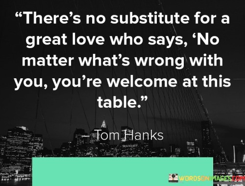 The quote "There's no substitute for a great love who says no matter what's wrong with you, you're welcome at this table" encapsulates the profound impact of unconditional love and acceptance. It emphasizes the power of a genuine, compassionate, and supportive love that embraces an individual wholeheartedly, regardless of their flaws, challenges, or imperfections. This quote celebrates the transformative nature of a love that creates a safe and nurturing space where one can be vulnerable, authentic, and accepted without judgment or conditions.At its core, this quote highlights the significance of a love that goes beyond surface-level expectations or requirements. It recognizes that true love does not demand perfection or conformity but rather embraces the entirety of an individual, including their vulnerabilities, struggles, and insecurities. By emphasizing the phrase "no matter what's wrong with you," the quote underscores the unconditional nature of this love, which provides solace, comfort, and acceptance to the person being loved.
Furthermore, this quote challenges the notion that love should be conditional or contingent upon specific qualities or attributes. It celebrates the transformative power of a love that creates a welcoming and inclusive space, where one is accepted and valued for who they are, despite their perceived shortcomings or struggles. It acknowledges that we are all imperfect and face challenges, but a great love transcends those limitations and creates an environment of love and acceptance.
Moreover, this quote highlights the importance of a love that fosters emotional safety and a sense of belonging. It emphasizes the value of a love that provides a figurative table where one can find refuge, support, and understanding. By using the metaphor of a table, the quote symbolizes a space where one is invited to be their authentic self, without fear of rejection or exclusion.Additionally, this quote acknowledges the transformative and healing power of love. It suggests that when one experiences a great love that welcomes them unconditionally, it can instill a sense of self-acceptance, confidence, and belonging. It reinforces the idea that a love that accepts us despite our flaws can be a catalyst for personal growth, healing, and transformation.

In essence, this quote celebrates the immeasurable value of a love that embraces an individual without judgment or conditions. It recognizes the power of a love that creates a safe and accepting space, where one can find solace, support, and belonging. This quote serves as a reminder of the profound impact that unconditional love can have on an individual's well-being, self-esteem, and personal growth. Ultimately, it emphasizes the importance of cultivating and cherishing relationships that provide a welcoming table where one is valued and accepted, flaws and all.