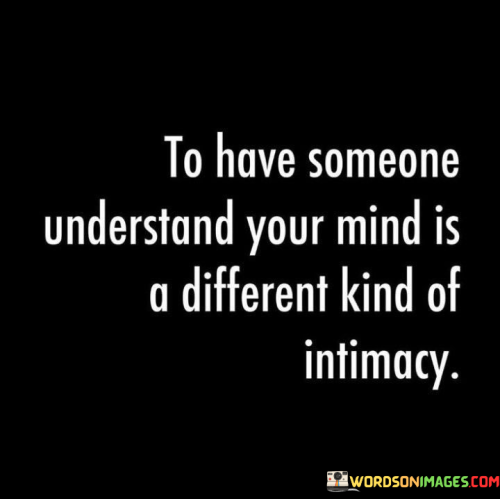 This statement beautifully highlights the unique depth of intimacy that comes from having someone who truly understands your thoughts and emotions. It suggests that there's a profound connection in being able to share your innermost feelings and thoughts with another person.

The phrase "understand your mind" implies a level of emotional closeness where someone can empathize with your perspectives, fears, and joys. It's a kind of intimacy that goes beyond physical affection and touches the very core of your being.

Overall, this statement emphasizes the value of emotional connection and mental compatibility in a relationship, underlining that being understood at the deepest level is a significant aspect of true intimacy.