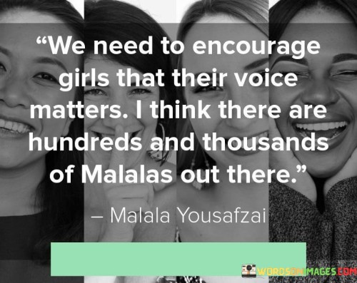 The quote "We need to encourage girls that their voice matters; I think there are hundreds and thousands of Malalas out there" conveys a powerful message about the importance of empowering girls and recognizing their potential to create significant change in the world. It highlights the need to create an environment where girls are encouraged to speak up, share their perspectives, and make their voices heard. The quote suggests that within the vast population of girls, there are countless individuals with the same determination, courage, and transformative power as Malala Yousafzai, the renowned advocate for girls' education. By fostering a sense of belief in their own voices, we can unleash a powerful force for progress, equality, and justice.
At its core, this quote emphasizes the urgent need to uplift and empower girls by instilling in them the understanding that their voices have value and significance. It challenges the societal norms and barriers that often silence or diminish the voices of girls, urging us to create spaces where they are encouraged to express themselves, share their ideas, and contribute to meaningful conversations. By validating the experiences and perspectives of girls, we acknowledge their agency and affirm that their voices hold the power to shape a better future.
The quote also highlights the incredible potential within the global community of girls. It recognizes that there are countless "Malalas" waiting to be discovered—girls who possess the passion, determination, and commitment to make a lasting impact. By fostering an environment that encourages girls to believe in themselves, we can unlock this potential and ignite a ripple effect of positive change. Each girl has a unique voice and perspective that can challenge norms, inspire others, and drive progress in areas such as education, human rights, environmental conservation, and social justice.
Moreover, the quote emphasizes the collective responsibility we all share in empowering girls and amplifying their voices. It calls on individuals, communities, and institutions to provide support, mentorship, and opportunities for girls to cultivate their confidence, leadership skills, and public speaking abilities. By creating platforms that amplify the voices of girls and celebrating their achievements, we send a powerful message that their voices matter and deserve to be heard.
Furthermore, this quote speaks to the importance of representation and role models. It recognizes that highlighting the stories and accomplishments of individuals like Malala Yousafzai can inspire and motivate girls to embrace their own potential. By showcasing examples of girls who have defied societal expectations and made a difference, we provide young girls with the confidence and belief that they too can achieve greatness and create positive change.
In essence, this quote serves as a call to action—a reminder that we must actively work to empower girls and ensure their voices are heard and valued. By encouraging girls to recognize their worth and potential, we tap into a vast reservoir of talent, ideas, and perspectives that can shape a more inclusive, equitable, and just society. It is by embracing and uplifting the voices of girls that we can truly harness their transformative power and create a future where their contributions are fully recognized and celebrated.