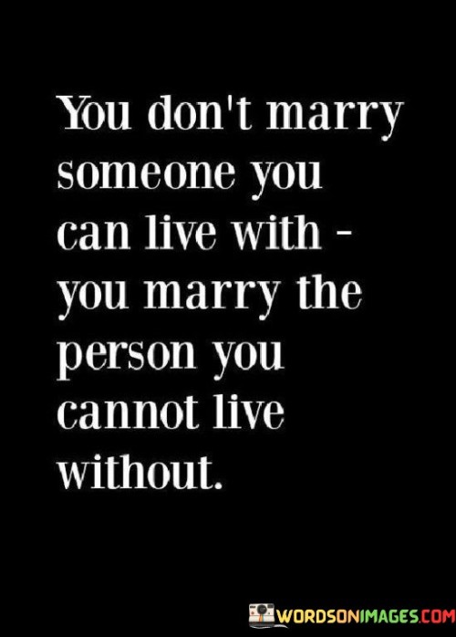 This statement beautifully captures the essence of a deep and profound commitment in marriage. It suggests that the decision to marry isn't solely based on convenience or compatibility but on an intense and irreplaceable bond with someone.

The phrase "marry the person you cannot live without" implies that this individual is so integral to one's life that the thought of being without them is unthinkable. It emphasizes the idea that true love and marriage involve a level of emotional connection that goes beyond mere companionship.

Overall, this statement celebrates the depth of love and commitment in marriage, emphasizing that it's about choosing the person who is an indispensable and cherished part of your life, someone without whom life would be incomplete.