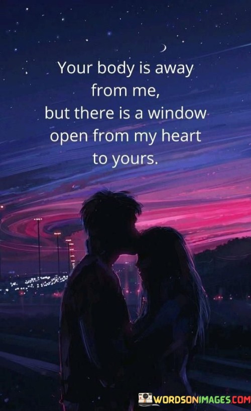 This statement beautifully portrays the enduring connection and affection between two people, even when physically apart. It suggests that although their bodies are separated, there exists a symbolic window from the speaker's heart to the heart of the person they are addressing.

The imagery of an open window signifies a means of communication and a channel for their emotions and thoughts to reach each other. It emphasizes the strength of their emotional bond and the ability to maintain a connection despite the physical distance.

Overall, this statement conveys a sense of longing and intimacy, highlighting the idea that love can bridge the gap between two people, no matter how far apart they may be.