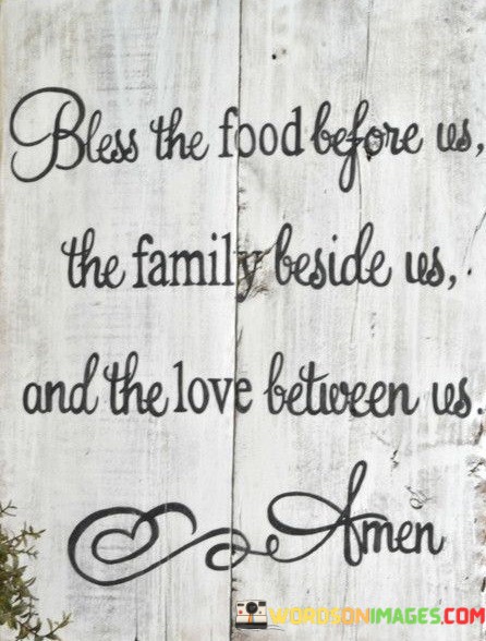 The quote, "Bless the food before us, the family beside us, and the love between us," is a heartfelt expression of gratitude and a reminder of the blessings of nourishment, family, and love in our lives.

In the first 50-word paragraph, it implies that before enjoying a meal, individuals should take a moment to acknowledge and give thanks for the sustenance before them. This perspective underscores the importance of gratitude for the basic necessities of life.

The second paragraph underscores the idea that family is a precious and cherished presence in our lives, and we should appreciate and bless their company and support.

In the final 50-word paragraph, the quote serves as a reminder of the significance of love within a family unit. It encourages individuals to recognize and appreciate the love and connection they share with their loved ones as a source of joy and strength. This quote encapsulates the belief in the importance of gratitude, family, and love in our lives.