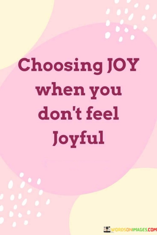 Opting for happiness even in difficult times. This quote emphasizes the power of making a conscious choice to embrace joy, even when circumstances may not naturally evoke feelings of happiness. It suggests that individuals have the ability to shift their mindset and intentionally find moments of positivity and contentment.

Fostering a positive outlook amidst challenges. The quote conveys the idea that cultivating a sense of joy and contentment is not solely reliant on external factors, but also on one's internal perspective. It implies that by choosing to focus on the good and finding reasons to be joyful, individuals can navigate challenges with resilience and optimism.

Harnessing the strength of personal agency. The saying underscores the importance of personal agency in determining one's emotional state. It suggests that individuals have the power to influence their own well-being by actively choosing joy, even when faced with adversity. This quote encourages a proactive and empowered approach to emotional well-being, highlighting the capacity to find joy and positivity within oneself regardless of the circumstances.