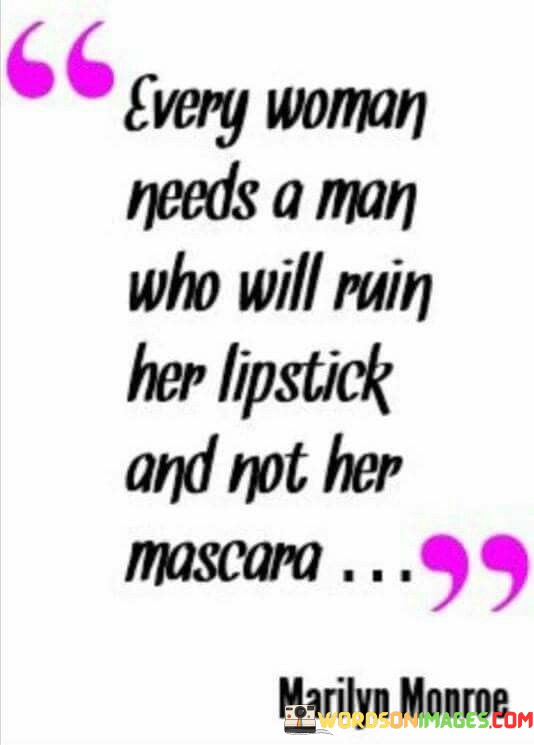 The quote, "Every woman needs a man who will ruin her lipstick and not her mascara," encapsulates a deeper meaning regarding relationships and the qualities one seeks in a partner. At first glance, it may seem like a lighthearted remark emphasizing the importance of maintaining one's physical appearance. However, beneath the surface lies a metaphorical representation of the kind of support, understanding, and emotional stability desired in a romantic relationship.In this context, "ruining lipstick" symbolizes the exhilarating, passionate, and spontaneous moments shared between two individuals. It represents the joy, excitement, and vibrancy that love can bring to a woman's life. It implies a sense of adventure, unpredictability, and the ability to let go of inhibitions without fear of judgment. This aspect of a relationship speaks to the need for spontaneity, fun, and a partner who can add a touch of color and liveliness to a woman's existence.Conversely, "not ruining mascara" carries a deeper connotation. Mascara is often associated with tears, vulnerability, and emotional distress. By contrasting it with lipstick, the quote suggests that a woman desires a partner who will not cause her emotional pain, heartbreak, or sorrow. It conveys the importance of having a man who will understand, respect, and support her through difficult times without causing undue harm. This implies the need for emotional stability, empathy, and the ability to provide a safe haven for a woman's emotions.Ultimately, this quote highlights the desire for a balanced and fulfilling relationship—one that encompasses both passion and emotional security. It emphasizes the importance of finding a partner who can bring joy, excitement, and adventure into a woman's life while also providing comfort, understanding, and stability. It encourages the pursuit of a connection where both partners can uplift each other, celebrating the colorful moments together while weathering the storms with compassion and care. It serves as a reminder that relationships should be a source of empowerment, growth, and support, fostering an environment where both individuals can thrive and find happiness.