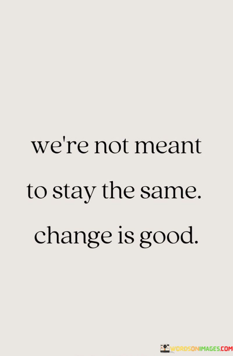 This quote emphasizes that personal growth involves embracing change. It suggests that stagnation isn't natural; rather, change is a positive force that leads to progress. Just as a river's flow shapes the land over time, evolving is an inherent part of our journey.

Life is a series of transformations. Just as a caterpillar becomes a butterfly, change allows us to unfold our potential. This saying encourages us to welcome new experiences and challenges as opportunities for growth. By acknowledging that change is inevitable, we can navigate transitions with greater ease.

Change isn't just about adapting to external circumstances; it's about evolving within. Like a tree shedding old leaves to make way for new ones, we must let go of outdated beliefs and behaviors. This quote underscores the importance of remaining open to change. By doing so, we can learn, improve, and become the best versions of ourselves. Ultimately, the quote reminds us that change is a natural part of life's rhythm, guiding us towards greater fulfillment and self-discovery.