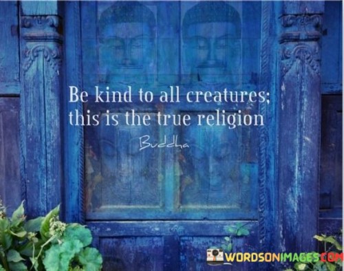 This quote carries a profound message about the importance of kindness and compassion. In the first 60-word paragraph, it suggests that showing kindness to all living creatures is at the heart of what truly constitutes a genuine and virtuous way of life, often referred to as "true religion." It implies that acts of compassion transcend religious boundaries and are fundamental to our moral and ethical principles.

The second paragraph underscores the universal nature of kindness and compassion, implying that it's a principle that can be embraced by people of all faiths and beliefs. It encourages us to recognize the common thread of compassion that runs through various religions and philosophies.

In the final paragraph, the quote inspires us to practice kindness towards all living beings as a way to connect with our shared humanity and foster a more harmonious and compassionate world. It suggests that regardless of our religious affiliations or backgrounds, the act of being kind to all creatures is a path towards a more enlightened and virtuous way of living.