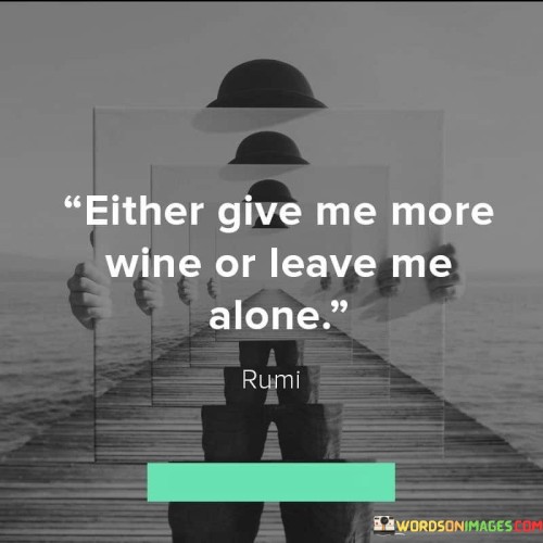 This quote is a straightforward expression of a person's desire for solitude or more indulgence in wine. It reflects the human need for simplicity and clarity in communication. The speaker is essentially saying that they have two choices: either provide them with more wine or allow them to be alone. 

The first part, "Give me more wine," reveals a longing for temporary escape or pleasure. It's a request for something that can provide comfort and distraction from life's complexities. On the other hand, "Leave me alone" suggests a need for solitude and introspection. Sometimes, people require moments of quiet and reflection to gather their thoughts or find inner peace. 

In essence, this quote encapsulates the human experience, where we often oscillate between seeking external sources of pleasure and desiring moments of solitude for self-discovery and contemplation. It reminds us of the balance we must strike in life, knowing when to seek the joys of the world and when to retreat into our own thoughts and inner selves.