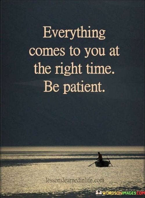 This phrase underscores the importance of timing and patience. "Everything Comes To You At The Right Time" suggests the universe's alignment of opportunities. "Be Patient" emphasizes the need for tranquility and trust, allowing events to unfold naturally.

The phrase promotes faith and perseverance. "Everything Comes To You At The Right Time" signifies the inevitability of life's rhythms. "Be Patient" encourages resilience during periods of waiting, recognizing that patience allows for growth and eventual fulfillment.

In essence, the phrase captures the essence of timing and acceptance. "Everything Comes To You At The Right Time, Be Patient" encourages individuals to navigate life's journey with composure, understanding that while waiting may be challenging, the eventual rewards will manifest when the time is ripe