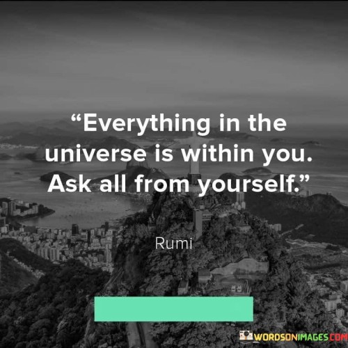 The entire cosmos exists inside you. Everything that is out there, like stars, planets, and galaxies, can also be found within yourself. It's like a big mirror reflecting the universe within your being. To truly understand this vastness, you need to search for answers within. All the knowledge, wisdom, and power you seek are already present within you. Look inside, believe in yourself, and you'll discover the limitless potential you hold.

When it says "Ask all from yourself," it means you have the ability to seek solutions and answers internally. Instead of relying solely on others or the external world, you can tap into your inner resources. This encourages self-reliance and self-discovery. You possess the capacity to question, learn, and find solutions independently. By looking within, you'll find the strength to overcome challenges and the guidance to navigate through life's complexities.

In summary, this quote emphasizes the profound connection between your being and the universe. It underscores the idea that everything you need – knowledge, guidance, and strength – resides within you. The act of asking from yourself signifies the importance of self-exploration and introspection. This quote serves as a reminder that you are a microcosm of the universe, containing the potential for growth and understanding within your own being.
