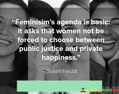 The quote, "Feminism's agenda is basic; it asks that women not be forced to choose between public justice and private happiness," encapsulates the fundamental principles and aspirations of the feminist movement. Feminism, at its core, seeks to address the systematic inequalities and injustices faced by women in various spheres of life. It acknowledges the historical and ongoing marginalization of women and aims to dismantle patriarchal structures that perpetuate gender-based discrimination.

By stating that feminism's agenda is "basic," the quote emphasizes that its core objective is straightforward and essential. It highlights the fundamental demand for equality, asserting that women should not be compelled to make an agonizing choice between pursuing justice and achieving personal fulfillment. Historically, societal norms and gender expectations have often restricted women's opportunities and limited their roles primarily to the private sphere, relegating them to the domestic realm and undermining their access to public spaces and power.

The quote argues against the notion that women must sacrifice their own happiness and aspirations in order to engage in the pursuit of justice and equality. It challenges the existing social structures that place women in a bind, forcing them to prioritize either their personal fulfillment or their participation in public life. Feminism strives for a society where women can actively contribute to public life, hold positions of power and influence, participate in decision-making processes, and pursue their own goals and ambitions without being burdened by traditional gender roles and expectations.

Furthermore, the quote underscores the interconnectedness of public justice and private happiness. It recognizes that true equality cannot be achieved if women are denied the right to both engage in public life and experience personal fulfillment. Feminism seeks to create a world where women can enjoy equal opportunities, rights, and freedoms in all aspects of their lives, whether it is in the workplace, politics, education, or within their own families and relationships.

In essence, the quote encapsulates the core principle of feminism, which advocates for a society that allows women to lead lives free from oppressive choices, enabling them to simultaneously pursue justice and happiness in both public and private spheres. It calls for a transformative shift in societal attitudes, practices, and policies to create an inclusive and egalitarian future where women can thrive on their own term