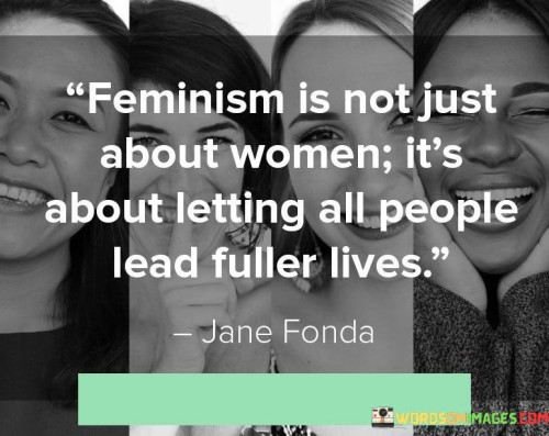 This quote suggests that feminism extends beyond advocating for women's rights and encompasses the goal of enabling all individuals to lead more fulfilling lives. It asserts that feminism is not an exclusive movement for women alone, but rather a broader movement that seeks to dismantle societal barriers and promote equality for people of all genders.

Traditionally, feminism has been associated with advocating for women's rights and challenging gender-based discrimination and inequality. However, this quote highlights that feminism goes beyond this narrow scope. It recognizes that patriarchal systems and gender norms not only restrict women but also impose limitations and expectations on people of all genders.

By emphasizing that feminism is about allowing all individuals to lead fuller lives, the quote acknowledges the diverse experiences and struggles faced by different gender identities. It underscores the importance of dismantling oppressive structures that restrict self-expression, limit opportunities, and perpetuate harmful stereotypes for everyone.

In this context, feminism seeks to challenge societal norms that prescribe rigid gender roles, which can be restrictive and detrimental to both men and women. It aims to create a more inclusive and equitable society where individuals are free to define their own identities, pursue their aspirations, and access equal opportunities regardless of their gender.

Moreover, the quote suggests that feminism recognizes the interconnectedness of gender equality with other forms of social justice. It acknowledges that systems of oppression intersect, and addressing gender inequality is essential for achieving broader societal progress. By dismantling gender-based discrimination, feminism contributes to creating a world where all individuals, regardless of their gender, can thrive and lead fulfilling lives.

In summary, this quote highlights the inclusive nature of feminism, emphasizing its commitment to empowering individuals of all genders. It underscores the importance of challenging gender norms, dismantling oppressive structures, and promoting equality and self-determination for everyone. By doing so, feminism aims to create a more just and inclusive society where all individuals have the opportunity to lead fuller lives.