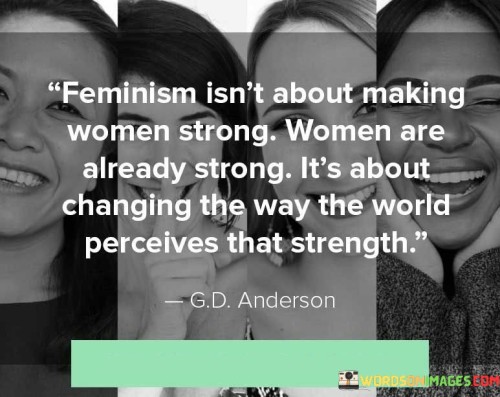 This quote challenges the misconception that feminism aims to make women strong, highlighting that women are already inherently strong. Instead, it asserts that feminism seeks to shift society's perception and understanding of women's strength, challenging the existing gender stereotypes and biases that undermine and undervalue women's capabilities and resilience.The quote emphasizes that women possess inherent strength, resilience, and power. It acknowledges the countless ways in which women have demonstrated strength throughout history, in their personal lives, and in their contributions to society. By stating that feminism isn't about making women strong, the quote highlights that women's strength is not a quality that needs to be bestowed upon them but rather a reality that already exists.The quote further asserts that feminism's goal is to change the world's perception of that strength. It suggests that societal norms and expectations often downplay or dismiss the strength of women, leading to inequalities, discrimination, and the perpetuation of harmful stereotypes. Feminism aims to challenge these biases and redefine the narrative surrounding women's strength.Feminism seeks to dismantle the gendered notions of strength that have confined women to traditional roles and limited opportunities. It advocates for recognizing and valuing the multifaceted ways in which women exhibit strength, including intellectual, emotional, physical, and leadership capacities. By challenging societal norms, feminism aims to create a world where women's strength is acknowledged, respected, and celebrated.Furthermore, the quote implies that changing the perception of women's strength is not just beneficial for women but for society as a whole. It suggests that by embracing and appreciating women's strength, society can tap into the full potential of its diverse population, fostering greater innovation, collaboration, and progress.In summary, this quote highlights that feminism acknowledges the inherent strength of women while striving to challenge and reshape societal perceptions of that strength. It emphasizes the importance of recognizing and valuing women's abilities, contributions, and resilience, and advocating for a world where women's strength is no longer underestimated or overlooked. By doing so, feminism aims to create a more inclusive and equitable society that harnesses the power and potential of all individuals, regardless of their gender.