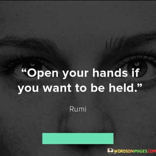 This quote carries a profound message about vulnerability and connection. It suggests that in order to receive support, love, or assistance from others, one must be willing to open up and show their need for it. It's like saying that you can't expect someone to hold your hand if your hands are clenched shut.

Imagine your hands are holding onto something tightly; you can't receive anything new until you let go. Similarly, in life, if you're closed off emotionally or unwilling to show your vulnerabilities, it becomes challenging for others to reach out and offer help or comfort.

The quote also highlights the reciprocity of relationships. Just as you can't hold someone's hand if your own hands are occupied, you can't truly connect with others if you're closed off. It encourages us to create a safe space for vulnerability, where both parties can openly share and support each other.

Ultimately, the quote serves as a reminder that opening up and showing vulnerability is a courageous act that can lead to deeper and more meaningful connections with others. It's an invitation to let go of fear, pride, or self-reliance, and to allow ourselves to be held by the hands of empathy, understanding, and compassion.