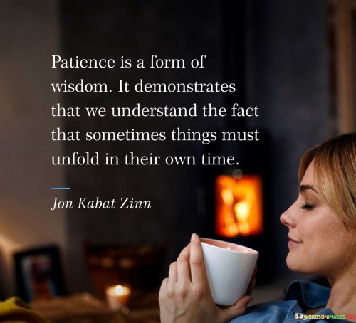 The statement "Patience is a form of wisdom; it demonstrates that we understand that sometimes things must unfold in their own time" highlights the profound relationship between patience and wisdom, and the recognition that certain aspects of life require time to develop and progress naturally.
Patience is the ability to remain calm and composed in the face of challenges, delays, or uncertainties. It involves accepting that not everything can be rushed or controlled, and that some processes take time to reach their desired outcome.Wisdom, on the other hand, involves the ability to make sound judgments and decisions based on experience, knowledge, and a deep understanding of life's complexities. It goes beyond mere intelligence and encompasses a broader perspective on the interplay of various factors in shaping outcomes.The statement suggests that patience is a manifestation of wisdom because it shows a profound understanding of the intricacies of life. It acknowledges that some things are beyond our immediate influence and that attempting to force outcomes prematurely may lead to undesirable results.Recognizing the necessity of allowing things to unfold in their own time can spare us unnecessary stress and anxiety. Patience enables us to embrace uncertainty and trust that the right course of events will eventually reveal itself.Moreover, patience can foster a sense of mindfulness and appreciation for the present moment. By refraining from constant urgency, we become more attuned to the journey itself, savoring the process and the lessons it brings.In various areas of life, patience can lead to better outcomes. For instance, in personal relationships, allowing space for understanding and growth can lead to more profound connections. In professional pursuits, patience may lead to greater creativity and innovation as ideas are given the time to mature.
Furthermore, the acknowledgment that things must unfold in their own time does not imply complacency or inaction. Patience does not equate to passivity; rather, it involves a balanced approach that combines patience with proactive efforts when appropriate.