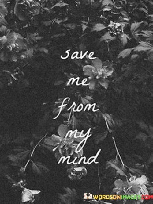 These four words carry a plea for rescue from the tumult within one's own thoughts. They express a cry for help, seeking relief from the overwhelming weight of an anxious or distressed mind. It's as if the person is entrapped in a maze of thoughts and emotions, seeking an external lifeline to pull them out.

The quote captures the notion that our minds can sometimes become our own battleground. Inner struggles, worries, and doubts can become a cycle that's hard to break free from. "Save me from my mind" encapsulates the desire for a reprieve, a chance to escape the relentless loop of negative or distressing thoughts.

It also hints at the power of connection and empathy. Sharing our inner turmoil with someone can often provide the relief we need. This quote might be a way of asking for someone to listen, to understand, and to offer support. Sometimes, we need an external perspective to help untangle the complexities within our minds. It's a reminder that reaching out for help can be a crucial step toward finding solace and healing.