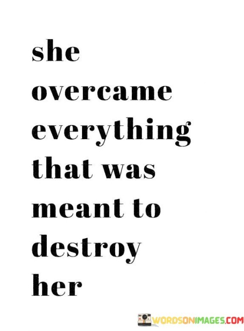 The quote "She overcame everything that was meant to destroy her" encapsulates the remarkable strength, resilience, and triumph of an individual who defied adversity and emerged victorious. It signifies the extraordinary ability of a person, particularly a woman, to overcome challenges, setbacks, and circumstances that were intended to bring about her downfall.The phrase "overcame everything" suggests that this individual faced a multitude of obstacles and hardships that could have potentially devastated her. It emphasizes her unwavering determination and refusal to succumb to the forces that sought to destroy her. By surpassing these challenges, she demonstrated immense courage and perseverance.The quote implies that the challenges faced by this person were specifically targeted to undermine or demolish her. This could refer to societal norms, discrimination, trauma, personal struggles, or any other adverse circumstances that posed a threat to her well-being and success. Despite these adversities, she not only endured but emerged stronger and more resilient.The phrase also conveys the sense of empowerment that comes from overcoming significant obstacles. By defying the odds, she reclaimed her power and demonstrated her ability to rise above circumstances that were meant to limit or diminish her. Her triumph serves as an inspiration to others, showing them that they too can overcome challenges and transform their lives.Moreover, the quote implies that her victory is not merely limited to surviving or enduring, but rather thriving and flourishing despite the obstacles. It underscores her ability to turn adversity into an opportunity for growth, self-discovery, and personal transformation. By conquering what was meant to destroy her, she demonstrated her resilience and ability to shape her own destiny.In summary, the quote celebrates the indomitable spirit and resilience of an individual, highlighting her ability to overcome challenges that were intended to break her. It signifies the triumph of the human spirit in the face of adversity and serves as a testament to the power of inner strength, determination, and the refusal to be defeated. Ultimately, it reminds us that through perseverance and resilience, we have the capacity to overcome even the most formidable obstacles and emerge stronger on the other side.