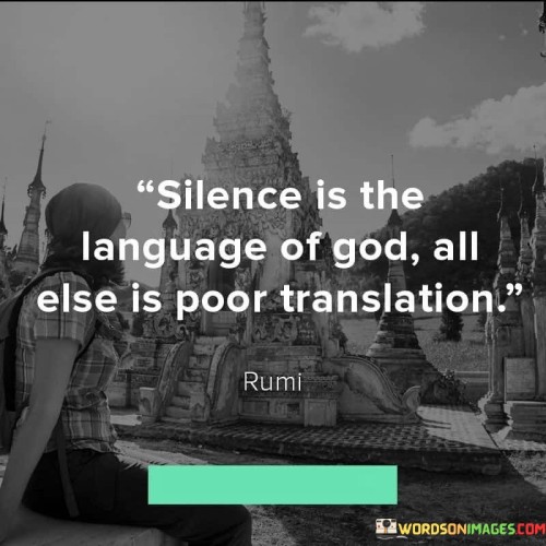This profound quote emphasizes the idea that true communication with the divine transcends words and human languages. In the first 60-word paragraph, it conveys the notion that silence, or a state of inner stillness and contemplation, serves as the most direct channel to connect with God. It implies that when we quiet our minds and enter a state of deep inner peace, we are more receptive to the divine presence.

The second paragraph underscores the limitations of language and human attempts to describe or interpret spiritual experiences. It suggests that words and explanations often fall short in conveying the depth and complexity of our connection with the divine.

In the final paragraph, the quote encourages us to embrace moments of silence and inner reflection as a means of communing with God on a profound level. It reminds us that genuine spiritual understanding often transcends verbal expression and can only be fully grasped through the silent language of the heart and soul.