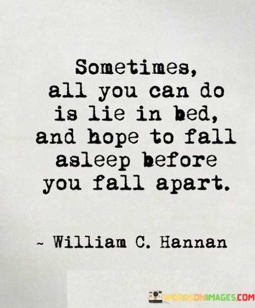 This quote speaks to the profound feeling of helplessness that can engulf a person during their darkest moments. It suggests that there are times when life's burdens become so overwhelming that all one can do is retreat to the solace of their bed and wait for the storm inside them to subside. The act of lying in bed symbolizes a sense of surrender, a temporary escape from the challenges and struggles that seem insurmountable.

In the face of adversity, people often seek refuge in the familiar comfort of their beds, where they can momentarily escape from the outside world. This quote captures the essence of vulnerability and the human tendency to hope for a respite from life's tribulations. It's a reminder that sometimes, when life feels too heavy to bear, taking a step back and allowing oneself to fall apart can be a necessary and cathartic release.

Ultimately, this quote highlights the importance of self-compassion and acknowledging one's limitations. It's a reflection of the human experience, where moments of breakdown and vulnerability are an essential part of the journey towards healing and resilience. In these moments, lying in bed and hoping to fall apart is not a sign of weakness but a courageous act of self-care, allowing one to gather strength for the eventual rise from the depths of despair.