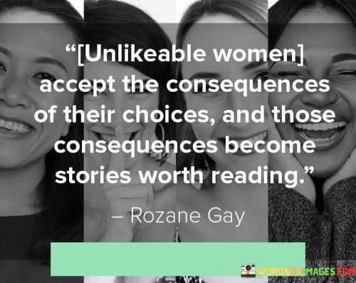 This quote emphasizes the significance of unlikeable women who embrace the outcomes of their decisions, as these consequences ultimately transform into captivating stories. It suggests that these women are unafraid to confront the ramifications of their actions, demonstrating resilience and strength in the face of adversity. By accepting responsibility for their choices, even if they are perceived as unsympathetic or disliked by others, these women become compelling characters whose narratives resonate with readers. Their stories possess depth and complexity, drawing readers in through their authenticity and the exploration of their character development. These women may make choices that challenge societal norms or expectations, and their willingness to face the resulting consequences showcases their courage and determination. The quote implies that there is inherent value in reading about these unlikeable women because their stories offer insights into the human condition, shedding light on the complexities of life and the diverse range of experiences that individuals navigate. Ultimately, by accepting and embracing the consequences of their choices, these unlikeable women become figures of intrigue, compelling readers to engage with their stories and find meaning in their journeys.