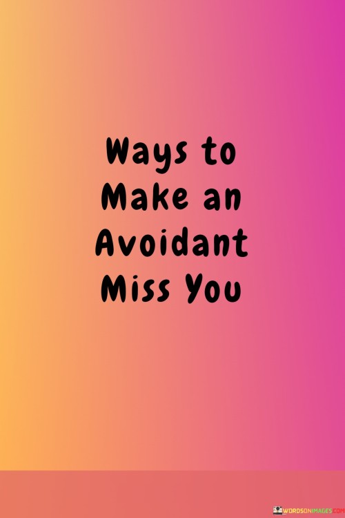 The quote hints at strategies to capture the attention of an emotionally distant individual. "Ways to make an avoidant miss you" implies tactics for engaging their interest. The quote hints at attempting to evoke emotions in someone who tends to be detached.

The quote underscores the challenge of reaching an avoidant person. It reflects the speaker's quest to stand out. "Make an avoidant miss you" conveys the desire to create an impact on someone who may have a tendency to keep their distance.

In essence, the quote speaks to the pursuit of connection with someone who might be emotionally guarded. It emphasizes the effort to create an impression that stands out amidst the emotional detachment. The quote captures the intrigue and strategies involved in making an avoidant individual notice and potentially miss your presence.