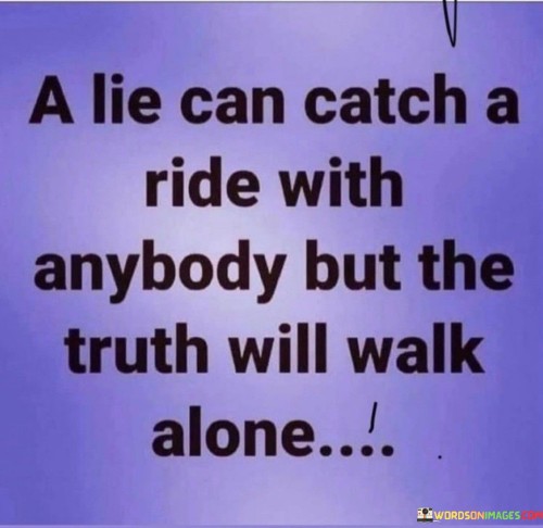 The quote "A lie can catch a ride with anybody, but the truth will walk alone" highlights the contrast between deceit and honesty. In essence, the quote suggests that lies can easily spread and be shared by anyone, as they may be readily accepted and propagated. On the other hand, the truth may be more difficult to convey and may face resistance or skepticism, leading it to stand alone.

The phrase underscores the idea that lies can spread quickly and be embraced by those who wish to believe them, even if they are unfounded or harmful. In contrast, the truth may require more effort to be recognized and accepted, as it may challenge existing beliefs or reveal uncomfortable realities.

Ultimately, the quote serves as a reminder of the importance of truthfulness and integrity. It encourages us to be vigilant in discerning the truth and not to be swayed by the allure of deceitful information. By valuing the truth and choosing to walk the path of honesty, we can maintain our integrity and contribute to a more trustworthy and reliable society.