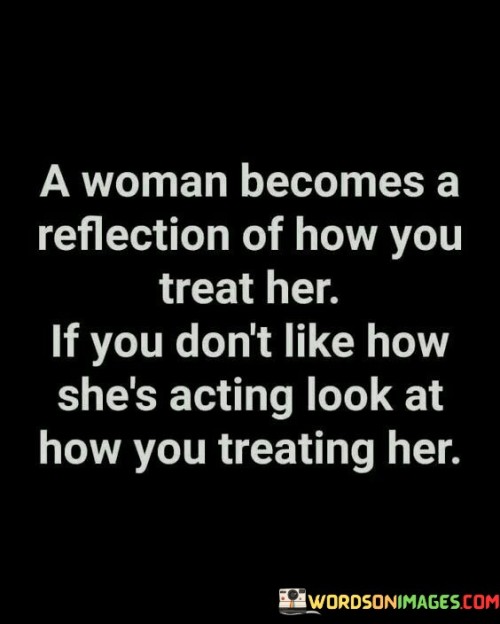 This insightful quote emphasizes the connection between how a woman behaves and how she is treated. It suggests that a woman's actions and demeanor are often a reflection of the way she is being treated by others, particularly in the context of her relationships. If one finds dissatisfaction with a woman's behavior or attitude, the quote encourages introspection by urging them to examine how they are treating her. It implies that negative or unfavorable treatment can influence a woman's behavior, causing her to react in ways that may be perceived as undesirable. The quote highlights the importance of taking responsibility for one's own actions and attitudes, recognizing that they can significantly impact the way others respond and behave. By considering how they treat a woman, one gains insight into the dynamics of the relationship and their role in shaping her actions and reactions. It prompts individuals to evaluate their own behavior and treatment, fostering self-reflection and empathy. Furthermore, the quote promotes the understanding that improving the way one interacts with a woman can lead to positive changes in her behavior and overall relationship dynamics. It encourages individuals to approach relationships with respect, kindness, and understanding, acknowledging that the treatment they provide plays a crucial role in shaping a woman's responses. Ultimately, this quote serves as a reminder to assess one's own actions and their impact on others, promoting healthier and more compassionate relationships.