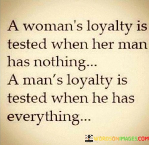 This thought-provoking quote explores the contrasting nature of loyalty between men and women in different circumstances. It suggests that a woman's loyalty is tested when her man is facing adversity and has nothing, while a man's loyalty is tested when he achieves success and has everything. The quote highlights the different challenges that individuals face in maintaining loyalty and commitment based on their circumstances and positions in life. In the context of a woman's loyalty being tested when her man has nothing, it speaks to the strength and devotion required to stand by a partner during difficult times. It implies that a woman's loyalty shines through when she supports and remains committed to her man, offering love, understanding, and encouragement even when he lacks material wealth or success. On the other hand, the quote suggests that a man's loyalty is tested when he attains success and has everything. It implies that when a man achieves wealth, power, or other forms of success, he faces temptations and distractions that can challenge his loyalty. The quote raises the question of whether a man can remain loyal to his partner when he has various opportunities and resources at his disposal. It suggests that true loyalty goes beyond external circumstances and requires individuals to make conscious choices to prioritize their commitments and remain faithful. Ultimately, the quote prompts reflection on the complexities and nuances of loyalty, reminding us that it is not solely based on external factors but deeply rooted in personal values, character, and the ability to navigate various situations with integrity and devotion.