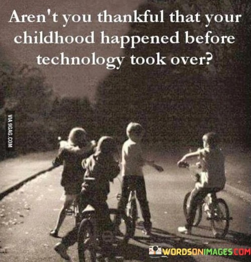 This reflection prompts appreciation for a childhood free from the influence of modern technology. "Aren't you thankful that your childhood happened before technology took over?" suggests valuing the simpler and more immersive experiences of growing up without extensive technological distractions. It underscores the transformative power of reflecting on how technology shapes our lives.

"Aren't You Thankful That Your Childhood Happened Before Technology Took Over?" encapsulates the idea of cherishing the unadulterated experiences of a technology-free upbringing. It implies that growing up without constant digital connectivity has its own merits. The phrase underscores the importance of perspective and gratitude for one's upbringing.

The message promotes the concept of nostalgia and perspective. By reflecting on the unique experiences of a technology-light childhood, individuals can cultivate a deeper sense of gratitude for the past. The statement underscores the potential for such reflection to enhance emotional well-being, foster a connection to simpler times, and create a greater awareness of the role of technology in our lives today.