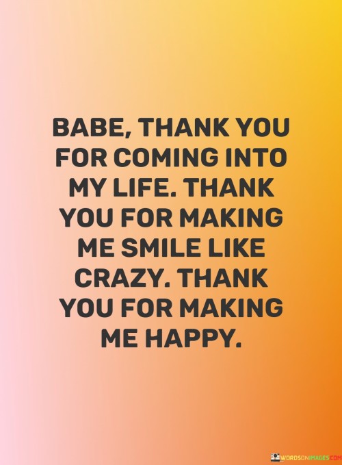 The quote expresses deep gratitude for the positive influence someone has had in the speaker's life. "Babe, thank you for coming into my life. Thank you for making me smile like crazy, thank you for making me happy" conveys a heartfelt appreciation for the joy and happiness that the person has brought.

The quote underscores the transformative power of their presence. The phrase "making me smile like crazy" emphasizes the intensity of the positive emotions evoked by the person. Similarly, "making me happy" underscores the significant impact on the speaker's overall well-being.

In essence, the quote celebrates the profound impact of the individual's companionship. It speaks to the essential role they play in brightening the speaker's life and bringing about genuine happiness. This sentiment acknowledges the mutual exchange of positivity and love that forms the foundation of a meaningful relationship.