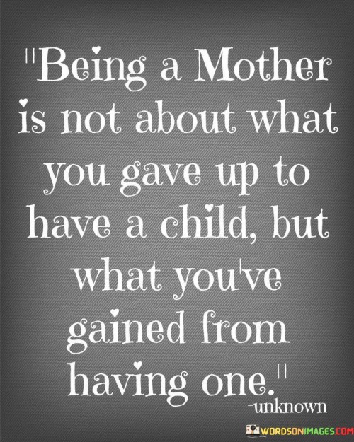 The quote "Being a mother is not about what you gave up to have a child but what you've gained from having one" encapsulates the transformative nature of motherhood and challenges the notion that it is defined solely by sacrifices. In 300 words, we can delve deeper into the profound meaning behind this statement.Becoming a mother is often associated with various sacrifices and compromises. From the moment a woman decides to embark on the journey of motherhood, there are changes she must make in her life. These changes can range from physical, emotional, and financial adjustments to reevaluating personal aspirations and priorities. Society tends to emphasize the sacrifices made by mothers, highlighting the sleepless nights, the career setbacks, and the loss of personal freedom.However, the quote suggests a shift in perspective, urging us to focus on what is gained rather than what is lost. Motherhood is an extraordinary experience that brings immense joy, love, and fulfillment. It is a journey that introduces women to a profound connection and bond with their child, a bond that transcends any sacrifice. The act of bringing a life into the world and nurturing it instills a sense of purpose and meaning in a mother's life.What a mother gains from having a child goes beyond the tangible. It is a profound personal transformation. Through the highs and lows, the challenges and rewards, motherhood teaches resilience, patience, and selflessness. It opens doors to a depth of emotions that may not have been experienced before. The unconditional love a mother feels for her child is unparalleled, and the joy of witnessing her child grow, learn, and thrive is immeasurable.Moreover, motherhood fosters personal growth and self-discovery. It allows women to tap into their inner strength and resilience, pushing them to surpass their limits and overcome obstacles. The experience of nurturing another life encourages mothers to become the best version of themselves. They learn to prioritize what truly matters, embracing the present moment and cherishing the small joys that motherhood brings.In conclusion, the quote challenges the notion that motherhood is solely defined by sacrifices and highlights the immense gains and personal transformation it brings. While sacrifices may be inevitable, the love, joy, and personal growth that mothers experience surpass them. Motherhood is an extraordinary journey that shapes women into resilient, loving, and compassionate individuals, and the rewards far outweigh any sacrifices made along the way.