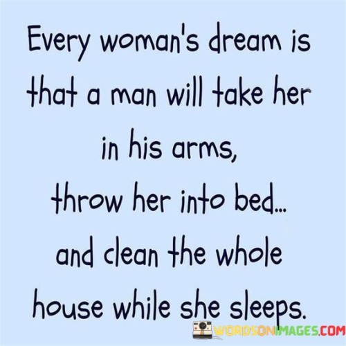 The quote "every woman's dream is that a man will take her in his arms, throw her into bed, and clean the whole house while she sleeps" portrays an idealized scenario where a woman envisions being taken care of by her partner in a loving and nurturing manner. It captures the desire for a deep emotional connection, physical affection, and shared responsibilities within a relationship. The quote conveys the longing for a partner who not only cherishes intimate moments but also actively participates in domestic tasks, symbolizing a balance of care, support, and shared responsibilities between partners.

This quote reflects the yearning for a romantic partner who understands the needs and desires of a woman beyond just the physical aspects of a relationship. It goes beyond traditional gender roles and signifies the desire for an equal and equitable partnership, where both individuals contribute to the well-being of the relationship. The notion of being taken in the arms and thrown into bed represents the intimacy and passion that many women desire in a romantic relationship.

Moreover, the quote highlights the wish for a partner who recognizes the importance of shared household responsibilities. The act of cleaning the whole house while she sleeps symbolizes a partner who is willing to contribute to the practical aspects of daily life, reducing the burden of household chores and fostering a sense of teamwork and support. It signifies the desire for a relationship where both partners actively participate in creating a comfortable and nurturing home environment.

While the quote presents an idealized scenario, it represents a desire for emotional connection, intimacy, and shared responsibilities that many individuals seek in their relationships. It reflects the aspiration for a partner who not only provides love and affection but also actively participates in the practical aspects of life, fostering a sense of balance, equality, and support.

In conclusion, the quote expresses the yearning for a partner who encompasses both physical and emotional aspects of a relationship. It captures the desire for a deep emotional connection, physical affection, and shared responsibilities within a relationship. The quote symbolizes the longing for a partner who not only cherishes intimate moments but also actively contributes to the practical aspects of daily life, fostering a sense of balance and support within the partnership.