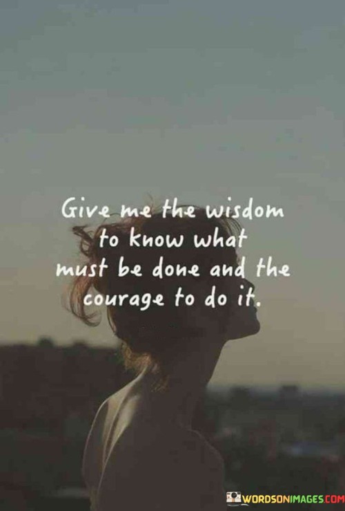 The quote "Give me the wisdom to know what must be done and courage to do it" reflects a powerful plea for guidance and strength in making important decisions and taking necessary actions.

In essence, the quote acknowledges the complexities of life and the need for wisdom to discern the right course of action. It suggests a desire to possess the clarity and insight required to make sound choices that align with one's values and goals.

The phrase also expresses the importance of courage in executing those decisions. It recognizes that even with the wisdom to understand what needs to be done, taking action may still require bravery, as it may involve facing challenges, uncertainty, or fear.

Ultimately, the quote serves as a humble request for the internal resources needed to navigate life's challenges effectively. It exemplifies the desire for inner strength and clarity to tackle dilemmas with confidence and determination, ultimately leading to personal growth and achievement. By seeking wisdom and courage, individuals can approach life's choices with a more empowered and resilient spirit, pursuing the path that aligns with their aspirations and values.
