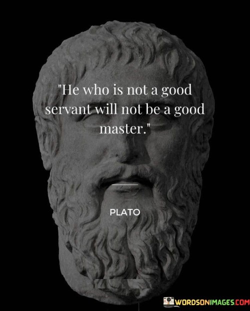 The quote "He who is not a good servant will not be a good master" speaks to the correlation between being a competent leader and having experience as a diligent follower. In essence, the quote suggests that individuals who have not learned the virtues of service and humility may struggle to lead effectively. Serving under others can instill valuable qualities like empathy, understanding, and the ability to work collaboratively, which are crucial for successful leadership.

The phrase implies that a good master, or leader, should possess qualities that mirror those of a good servant. This includes being respectful, compassionate, and considerate towards those they lead, as well as understanding the needs and perspectives of their subordinates.

Ultimately, the quote emphasizes the importance of a well-rounded and empathetic approach to leadership. By having experience as a good servant, individuals can gain valuable insights into effective leadership and become more adept at guiding and inspiring others. The qualities learned in the role of a servant can be instrumental in shaping one's ability to be a competent and compassionate master, creating a more harmonious and productive environment for all.