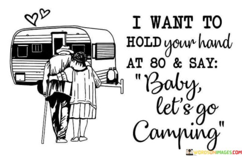 The quote "I Want To Hold Your Hand At 80 & Say Baby, Let's Go Camping" encapsulates a timeless desire for enduring love and shared adventures. The first part expresses a longing for lasting companionship, envisioning holding hands even in old age, symbolizing a deep emotional connection that transcends time. The second part emphasizes the spirit of exploration and togetherness, suggesting a desire to continue enjoying life's simple pleasures like camping, fostering a sense of youthful enthusiasm and unity throughout a lifelong journey. Overall, the quote beautifully conveys the aspiration for lifelong love and adventure, reflecting the essence of a fulfilling and enduring relationship.