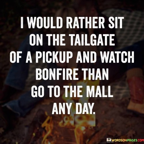 The quote "I Would Rather Sit On The Tailgate Of A Pickup and Watch a Bonfire than Go to the Mall Any Day" reflects a preference for genuine experiences over materialistic indulgence. The image of sitting on a pickup's tailgate evokes a sense of simplicity and connection to nature. Watching a bonfire fosters a communal atmosphere, symbolizing the appeal of shared moments. Choosing this over a mall visit conveys a rejection of consumerism, highlighting a desire for meaningful interactions and tranquil settings.

The statement emphasizes the allure of outdoor activities and human connection. The pickup's tailgate becomes a makeshift seat, embodying resourcefulness and a carefree spirit. The bonfire's warmth and illumination embody a primal attraction to fire's mesmerizing effects. By opting for such an experience, the quote advocates for a deeper appreciation of life's unpretentious pleasures over the superficial allure of modern commercialism.
