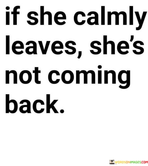 The quote "if she calmly leaves, she's not coming back" suggests that if a woman departs from a relationship in a composed and collected manner, it signifies her final decision to not return. The quote highlights the significance of paying attention to a woman's actions and recognizing the finality of her departure when she chooses to leave calmly.

By emphasizing the calmness of her departure, the quote implies that the woman has carefully considered her decision and has reached a point of certainty. Instead of leaving in a fit of anger or with visible emotional turmoil, her composed departure indicates a sense of resolve and determination. This suggests that she has processed her feelings, weighed her options, and made a firm decision to move on from the relationship.

The quote reminds individuals to be attentive to the cues and actions of their partner. It suggests that if a woman chooses to leave calmly, it is a clear indication that she has made peace with her decision and is unlikely to return. It underscores the importance of understanding and respecting her choice, recognizing that it may be the final closure to the relationship.

Furthermore, the quote implies that attempts to persuade or convince her to come back may be futile. Her calm departure indicates a level of emotional detachment and a desire to move forward without looking back. It serves as a reminder to respect her autonomy and honor her decision, as continuing to pursue her after such a departure may disregard her wishes and undermine her agency.

In conclusion, the quote highlights the significance of recognizing a woman's finality in a relationship when she calmly chooses to leave. It emphasizes the importance of paying attention to her actions and respecting her decision. Her composed departure suggests a firm resolve to move on, and attempts to bring her back may be ineffective. The quote serves as a reminder to honor her autonomy and accept her choice when she calmly departs from the relationship.