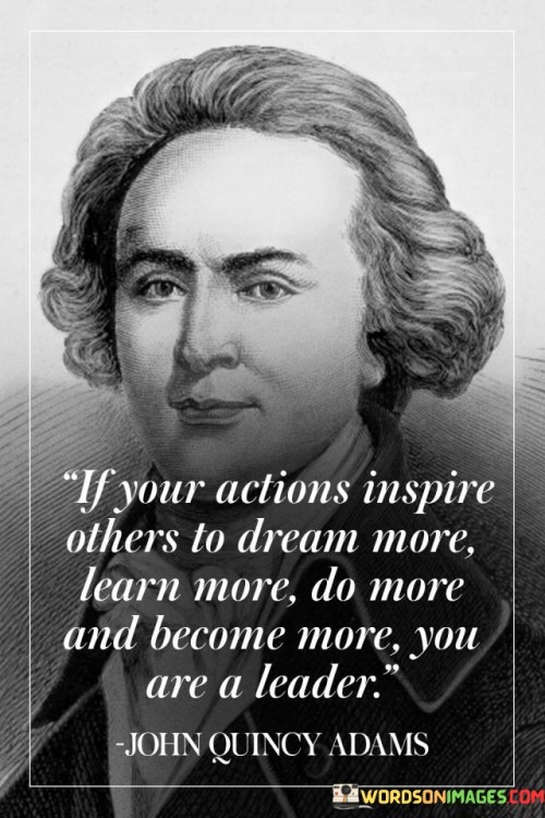 The quote "If your actions inspire others to dream more, learn more, do more, and become more, you are a leader" captures the essence of true leadership and its transformative impact on others.

In essence, the quote suggests that leadership is not merely about holding a position of authority or giving orders; it is about setting an example through one's actions. A leader's influence is measured by their ability to inspire and motivate those around them to aspire to greater heights, to embrace learning, and to take action to achieve their goals.

The phrase emphasizes the power of leading by example. A true leader demonstrates qualities like passion, determination, and continuous growth, which in turn motivate others to strive for personal and collective progress.

Ultimately, the quote redefines leadership as an inspiring force that empowers others to realize their full potential. It encourages individuals to embrace leadership not as a title, but as a responsibility to uplift and guide those they interact with. By embodying the values they wish to see in others, leaders can create a positive ripple effect, fostering a community of empowered individuals who, in turn, inspire others to dream, learn, do, and become more themselves.