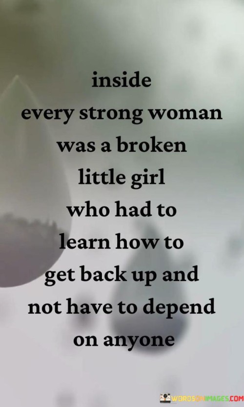 The quote "Inside every strong woman was a broken little girl who had to learn how to get back up and not have to depend on anyone" encapsulates the journey of resilience and self-reliance that many women go through. In 300 words, we can explore the profound meaning behind this statement and shed light on the inner strength that emerges from overcoming adversity.This quote acknowledges that behind the strength and resilience displayed by many women lies a history of pain and vulnerability. It recognizes that even the most powerful and capable individuals have faced challenges and setbacks that have tested their spirit. The reference to a "broken little girl" symbolizes the experiences of hardship, trauma, or disappointment that have shaped their journey.
However, the quote goes on to emphasize the transformation that occurs within these women. It highlights their ability to rise above their past, to heal and grow, and to learn how to stand on their own without relying on others. It speaks to the process of self-discovery and self-reliance, where these women develop the inner strength to navigate life's obstacles independently.The phrase "not have to depend on anyone" conveys the desire for self-sufficiency and empowerment. It signifies the longing to break free from the limitations and expectations placed upon them, and to forge their own path without relying on external validation or support. It speaks to the journey of reclaiming one's power, finding one's voice, and learning to trust in their own abilities and resilience.
This quote resonates with the experiences of many women who have faced adversity, trauma, or societal expectations. It acknowledges the pain and vulnerability that may exist within them, while also celebrating their strength and determination. It reminds us that strength is not always inherited but often acquired through overcoming adversity and learning to rely on oneself.In essence, this quote recognizes the complex journey of growth and empowerment that women undertake. It acknowledges the existence of inner wounds and vulnerabilities, but also emphasizes the strength and resilience that can emerge from those experiences. It serves as a reminder that within every strong woman lies a story of resilience and triumph, where they have learned to rise above their past and become self-reliant, independent forces to be reckoned with.