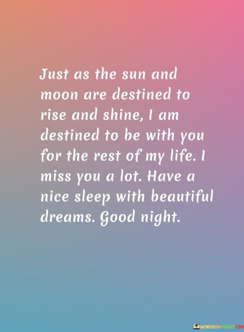 "Just as the sun and moon are destined to rise and shine, I am destined to be with you for the rest of my life. I miss you a lot. Have a peaceful sleep filled with beautiful dreams. Good night." This heartfelt message captures a sense of deep connection and longing for someone special.

The comparison to the sun and moon rising and shining signifies the natural and inevitable course of events, mirroring the speaker's conviction of their enduring bond. Expressing missing someone emphasizes the emotional attachment and longing felt in their absence.

Wishing the recipient a peaceful sleep with beautiful dreams adds a touch of warmth and care, showing a desire for their well-being even in their moments of rest. The phrase "destined to be with you" portrays a strong belief in the future together, invoking a sense of assurance and commitment.

Overall, this message conveys both a profound emotional connection and a sincere wish for the recipient's comfort and happiness.