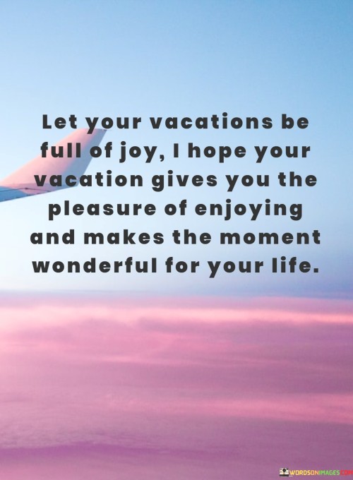 "May your vacation be full of joy. I hope your time away brings you the pleasure of true enjoyment and makes every moment wonderful for your life."

This expression wishes the recipient a delightful and fulfilling vacation experience. It conveys the hope that their time away is brimming with happiness and that they find genuine enjoyment in every aspect of their journey. The message emphasizes the idea of making the most of each moment, creating lasting memories, and embracing the pleasures that come with taking a break from the routine. Overall, it's a warm and sincere sentiment meant to uplift and inspire a positive vacation experience.